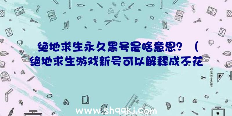 绝地求生永久黑号是啥意思？（绝地求生游戏新号可以解释成不花钱选购的账户）